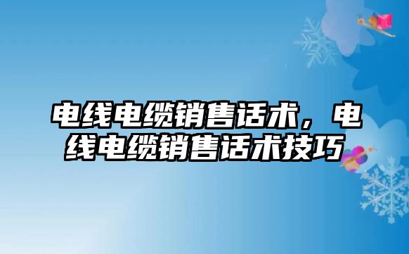 電線電纜銷售話術，電線電纜銷售話術技巧