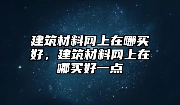 建筑材料網上在哪買好，建筑材料網上在哪買好一點