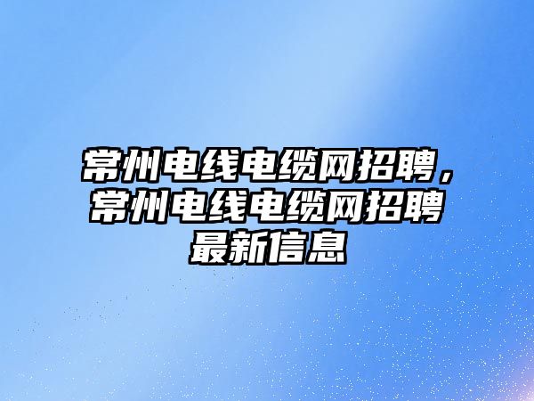 常州電線電纜網招聘，常州電線電纜網招聘最新信息