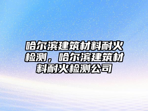 哈爾濱建筑材料耐火檢測，哈爾濱建筑材料耐火檢測公司