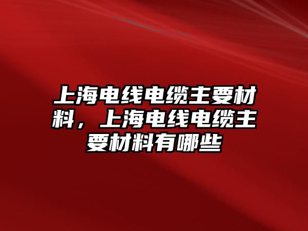 上海電線電纜主要材料，上海電線電纜主要材料有哪些