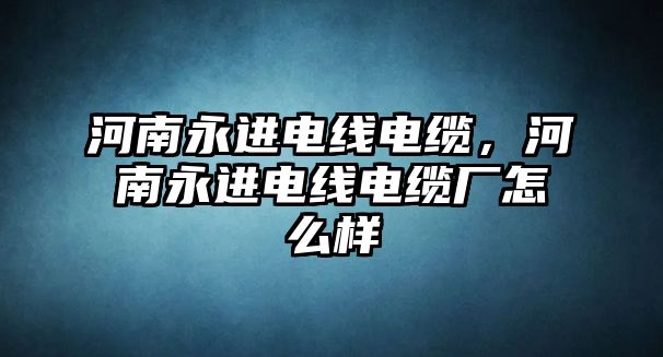 河南永進電線電纜，河南永進電線電纜廠怎么樣