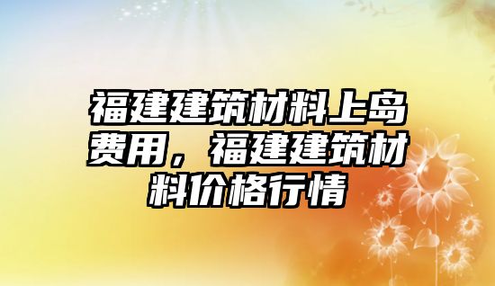 福建建筑材料上島費用，福建建筑材料價格行情