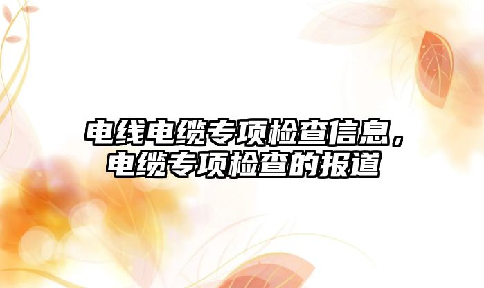 電線電纜專項檢查信息，電纜專項檢查的報道