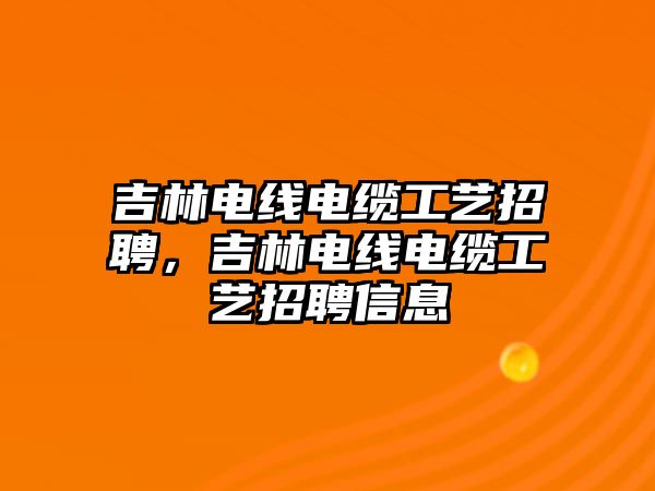 吉林電線電纜工藝招聘，吉林電線電纜工藝招聘信息