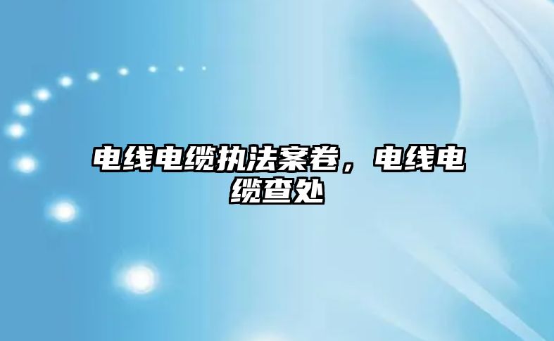 電線電纜執法案卷，電線電纜查處