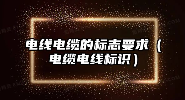 電線電纜的標志要求（電纜電線標識）