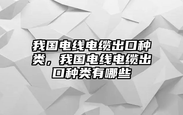 我國電線電纜出口種類，我國電線電纜出口種類有哪些