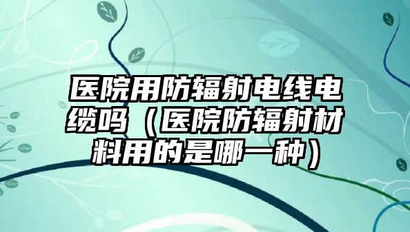 醫院用防輻射電線電纜嗎（醫院防輻射材料用的是哪一種）