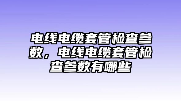 電線電纜套管檢查參數，電線電纜套管檢查參數有哪些