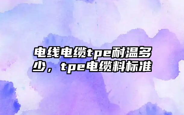 電線電纜tpe耐溫多少，tpe電纜料標準