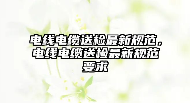 電線電纜送檢最新規范，電線電纜送檢最新規范要求