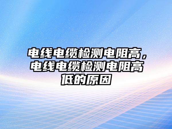 電線電纜檢測電阻高，電線電纜檢測電阻高低的原因