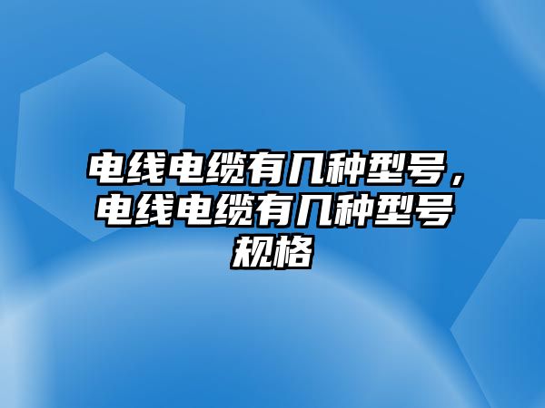 電線電纜有幾種型號，電線電纜有幾種型號規(guī)格