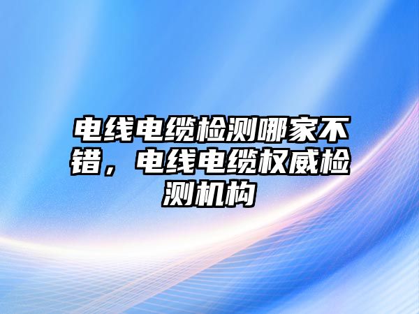 電線電纜檢測(cè)哪家不錯(cuò)，電線電纜權(quán)威檢測(cè)機(jī)構(gòu)