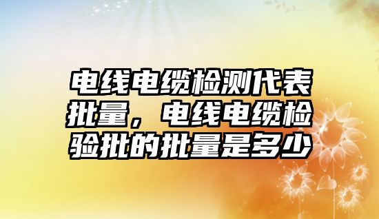 電線電纜檢測代表批量，電線電纜檢驗批的批量是多少