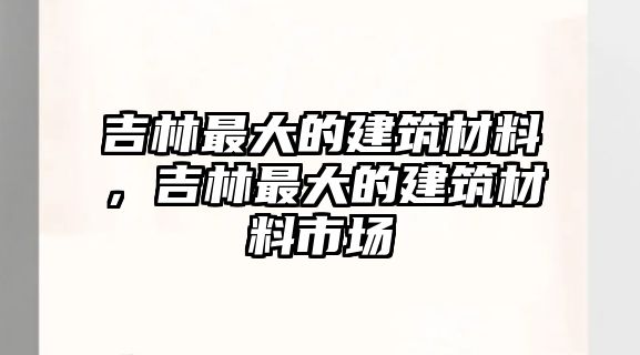 吉林最大的建筑材料，吉林最大的建筑材料市場