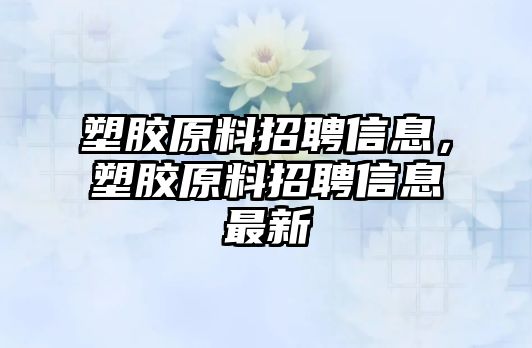 塑膠原料招聘信息，塑膠原料招聘信息最新