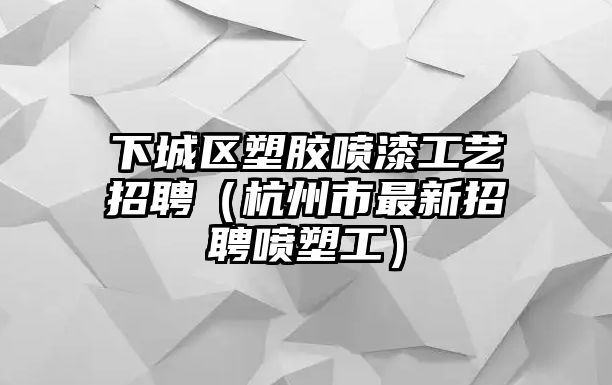 下城區塑膠噴漆工藝招聘（杭州市最新招聘噴塑工）