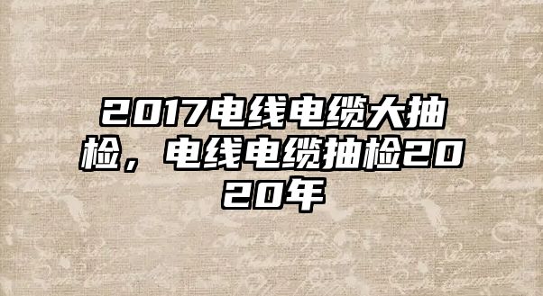 2017電線電纜大抽檢，電線電纜抽檢2020年