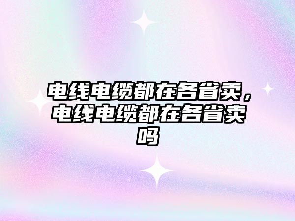 電線電纜都在各省賣，電線電纜都在各省賣嗎