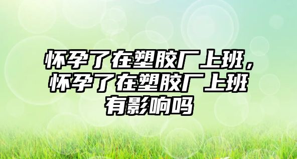 懷孕了在塑膠廠上班，懷孕了在塑膠廠上班有影響嗎