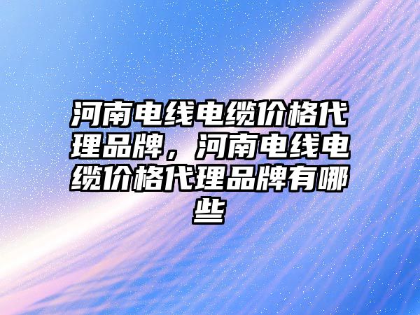 河南電線電纜價格代理品牌，河南電線電纜價格代理品牌有哪些