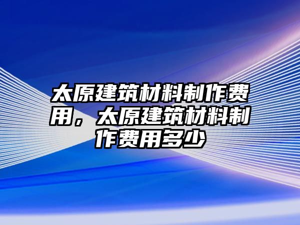 太原建筑材料制作費(fèi)用，太原建筑材料制作費(fèi)用多少