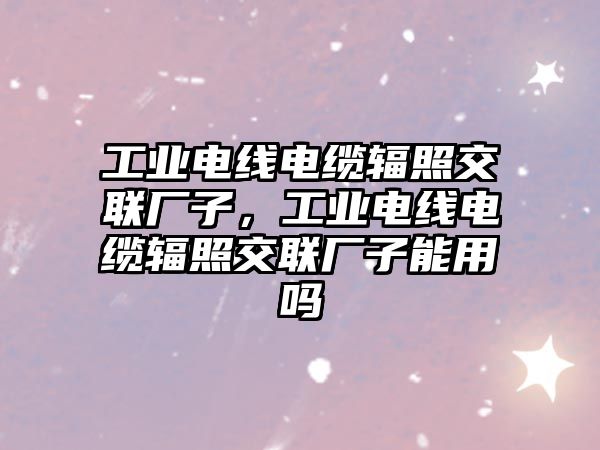 工業電線電纜輻照交聯廠子，工業電線電纜輻照交聯廠子能用嗎