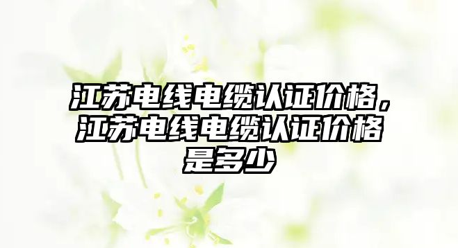 江蘇電線電纜認證價格，江蘇電線電纜認證價格是多少