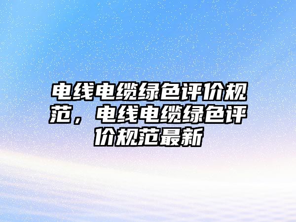 電線電纜綠色評價規范，電線電纜綠色評價規范最新