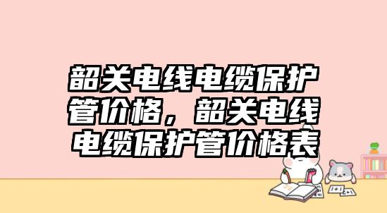 韶關(guān)電線電纜保護(hù)管價(jià)格，韶關(guān)電線電纜保護(hù)管價(jià)格表