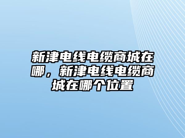 新津電線電纜商城在哪，新津電線電纜商城在哪個位置