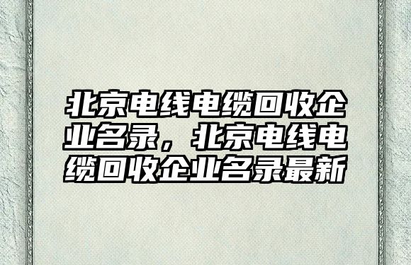 北京電線電纜回收企業(yè)名錄，北京電線電纜回收企業(yè)名錄最新