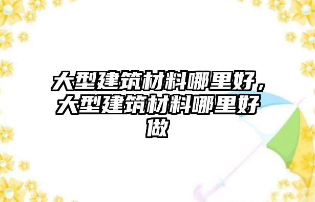 大型建筑材料哪里好，大型建筑材料哪里好做