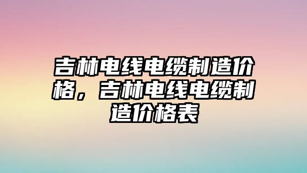 吉林電線電纜制造價格，吉林電線電纜制造價格表