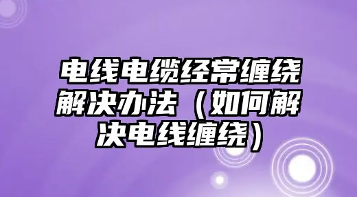 電線電纜經(jīng)常纏繞解決辦法（如何解決電線纏繞）