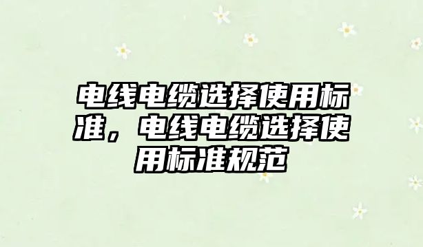 電線電纜選擇使用標準，電線電纜選擇使用標準規范