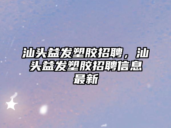 汕頭益發塑膠招聘，汕頭益發塑膠招聘信息最新