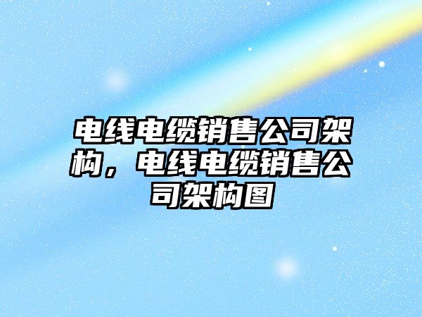 電線電纜銷售公司架構，電線電纜銷售公司架構圖