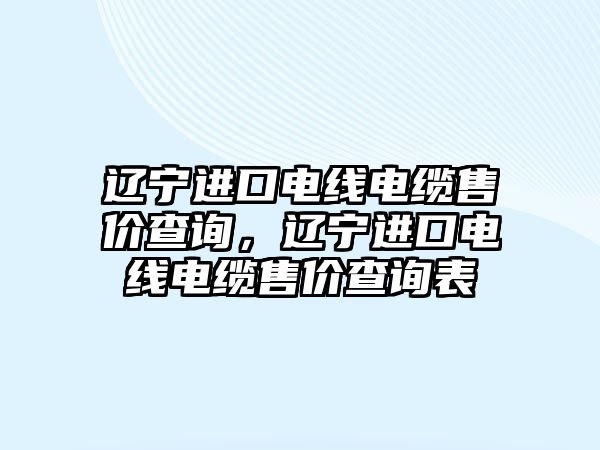 遼寧進口電線電纜售價查詢，遼寧進口電線電纜售價查詢表