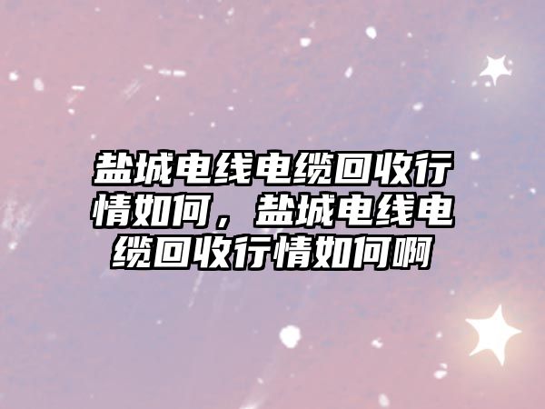 鹽城電線電纜回收行情如何，鹽城電線電纜回收行情如何啊