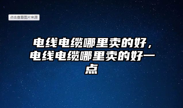 電線電纜哪里賣的好，電線電纜哪里賣的好一點