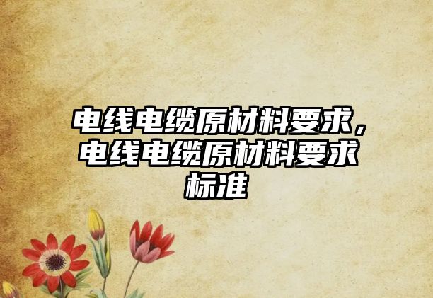 電線電纜原材料要求，電線電纜原材料要求標準