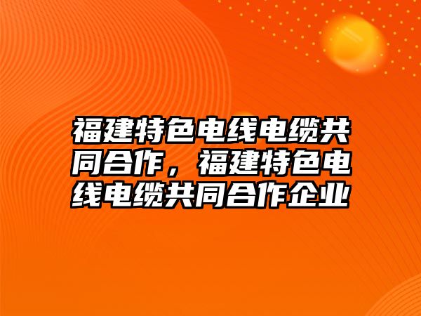 福建特色電線電纜共同合作，福建特色電線電纜共同合作企業