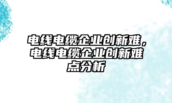 電線電纜企業創新難，電線電纜企業創新難點分析