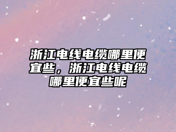 浙江電線電纜哪里便宜些，浙江電線電纜哪里便宜些呢