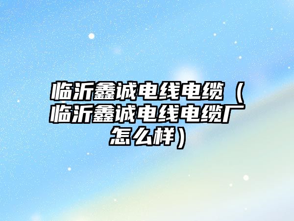 臨沂鑫誠(chéng)電線(xiàn)電纜（臨沂鑫誠(chéng)電線(xiàn)電纜廠(chǎng)怎么樣）