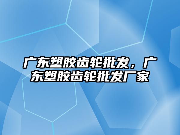 廣東塑膠齒輪批發，廣東塑膠齒輪批發廠家