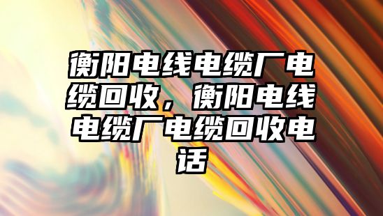 衡陽電線電纜廠電纜回收，衡陽電線電纜廠電纜回收電話